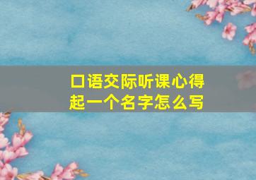 口语交际听课心得起一个名字怎么写