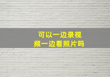 可以一边录视频一边看照片吗