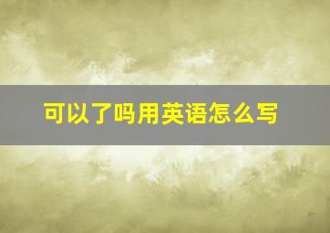 可以了吗用英语怎么写