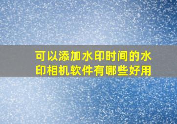 可以添加水印时间的水印相机软件有哪些好用