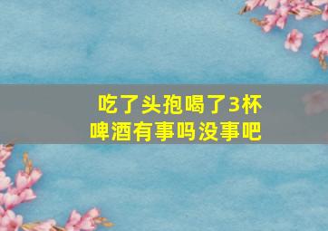 吃了头孢喝了3杯啤酒有事吗没事吧