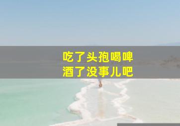 吃了头孢喝啤酒了没事儿吧