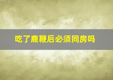 吃了鹿鞭后必须同房吗