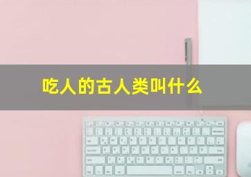 吃人的古人类叫什么