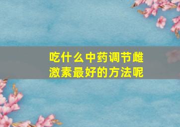 吃什么中药调节雌激素最好的方法呢