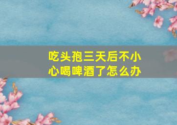 吃头孢三天后不小心喝啤酒了怎么办