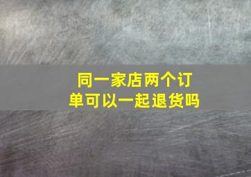 同一家店两个订单可以一起退货吗