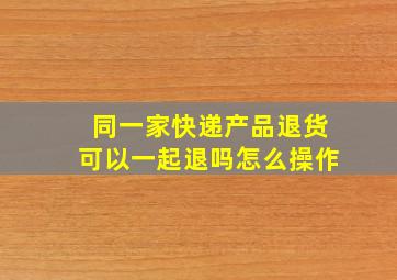 同一家快递产品退货可以一起退吗怎么操作