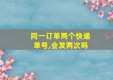 同一订单两个快递单号,会发两次吗