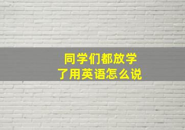 同学们都放学了用英语怎么说