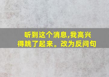 听到这个消息,我高兴得跳了起来。改为反问句