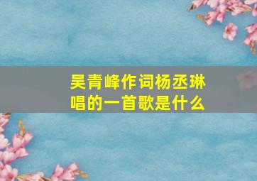 吴青峰作词杨丞琳唱的一首歌是什么