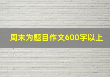 周末为题目作文600字以上