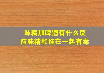 味精加啤酒有什么反应味精和谁在一起有毒