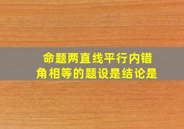 命题两直线平行内错角相等的题设是结论是