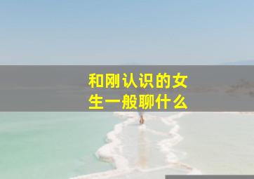 和刚认识的女生一般聊什么