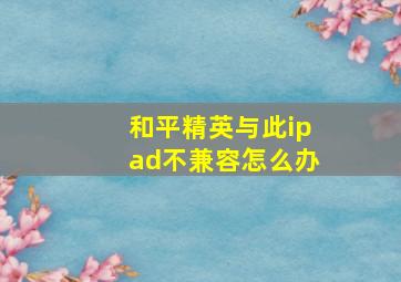 和平精英与此ipad不兼容怎么办