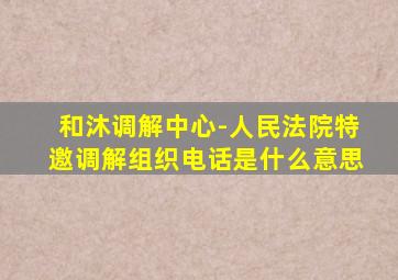 和沐调解中心-人民法院特邀调解组织电话是什么意思