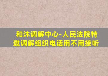 和沐调解中心-人民法院特邀调解组织电话用不用接听