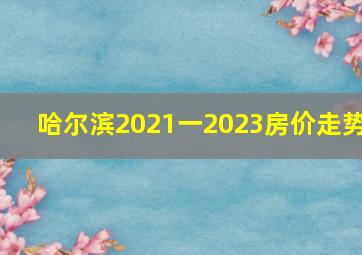 哈尔滨2021一2023房价走势