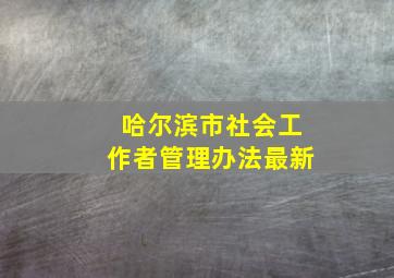 哈尔滨市社会工作者管理办法最新