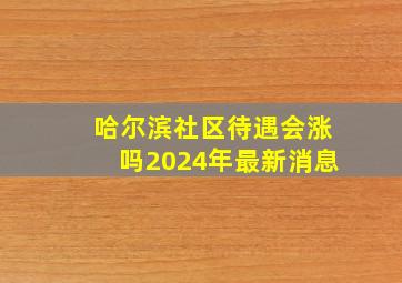 哈尔滨社区待遇会涨吗2024年最新消息