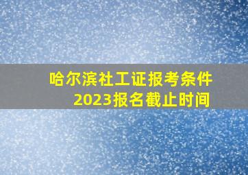 哈尔滨社工证报考条件2023报名截止时间