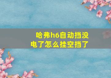 哈弗h6自动挡没电了怎么挂空挡了