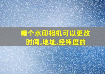 哪个水印相机可以更改时间,地址,经纬度的