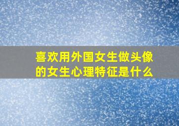 喜欢用外国女生做头像的女生心理特征是什么