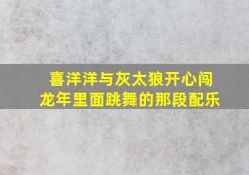 喜洋洋与灰太狼开心闯龙年里面跳舞的那段配乐