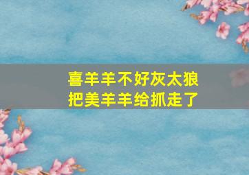 喜羊羊不好灰太狼把美羊羊给抓走了