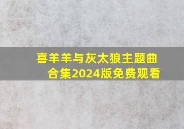 喜羊羊与灰太狼主题曲合集2024版免费观看