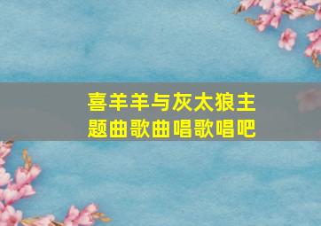 喜羊羊与灰太狼主题曲歌曲唱歌唱吧