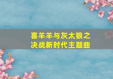 喜羊羊与灰太狼之决战新时代主题曲