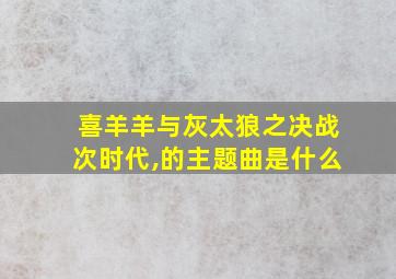 喜羊羊与灰太狼之决战次时代,的主题曲是什么