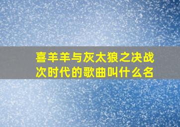 喜羊羊与灰太狼之决战次时代的歌曲叫什么名