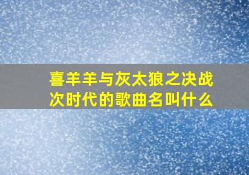 喜羊羊与灰太狼之决战次时代的歌曲名叫什么