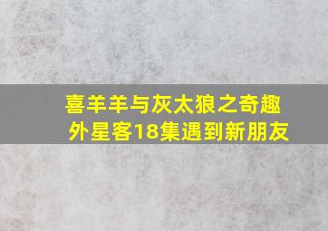 喜羊羊与灰太狼之奇趣外星客18集遇到新朋友