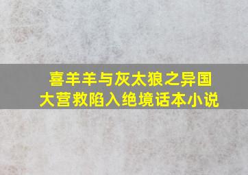 喜羊羊与灰太狼之异国大营救陷入绝境话本小说