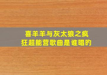 喜羊羊与灰太狼之疯狂超能营歌曲是谁晿旳