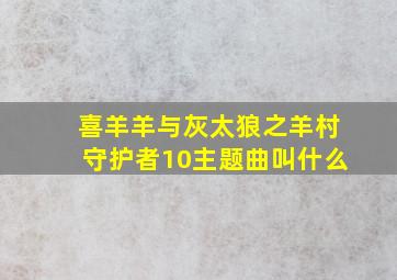 喜羊羊与灰太狼之羊村守护者10主题曲叫什么