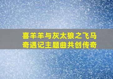 喜羊羊与灰太狼之飞马奇遇记主题曲共创传奇