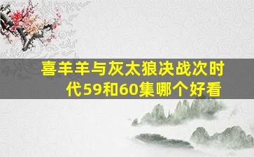 喜羊羊与灰太狼决战次时代59和60集哪个好看