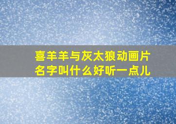 喜羊羊与灰太狼动画片名字叫什么好听一点儿