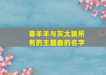 喜羊羊与灰太狼所有的主题曲的名字