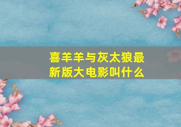 喜羊羊与灰太狼最新版大电影叫什么