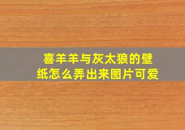 喜羊羊与灰太狼的壁纸怎么弄出来图片可爱