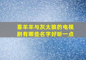 喜羊羊与灰太狼的电视剧有哪些名字好听一点