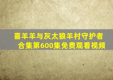 喜羊羊与灰太狼羊村守护者合集第600集免费观看视频